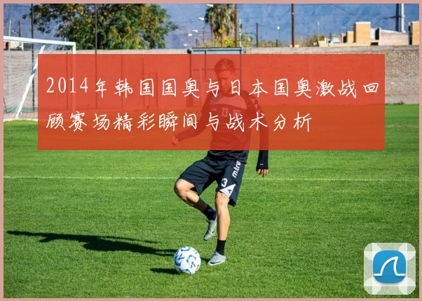 2014年韩国国奥与日本国奥激战回顾赛场精彩瞬间与战术分析